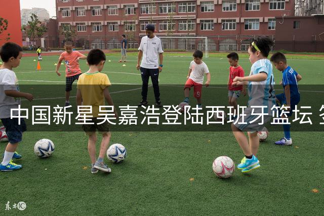 中国新星吴嘉浩登陆西班牙篮坛 签约穆尔西亚开启职业新征程