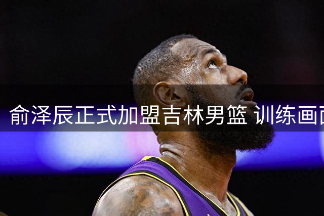 俞泽辰正式加盟吉林男篮 训练画面曝光