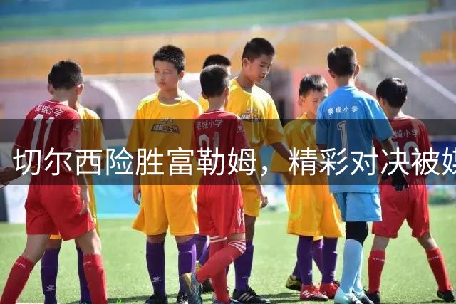 切尔西险胜富勒姆，精彩对决被媒体扭曲