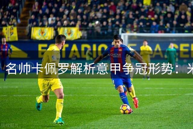 名帅卡佩罗解析意甲争冠形势：米兰尤文难撼国米霸主地位