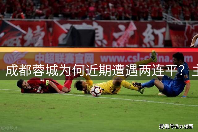 成都蓉城为何近期遭遇两连平？主帅首次说出背后原因，引发热议