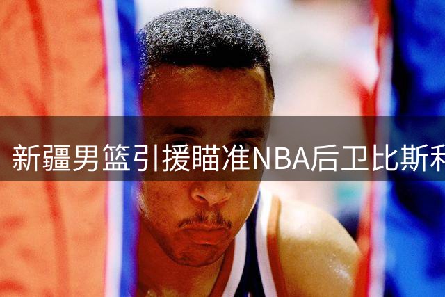 新疆男篮引援瞄准NBA后卫比斯利 场均16分悍将或登陆CBA