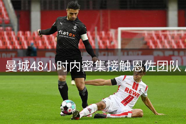 曼城48小时内密集接触恩佐团队 后续报价仍存变数