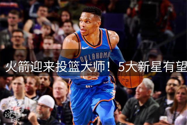 火箭迎来投篮大师！5大新星有望迎来技术飞跃