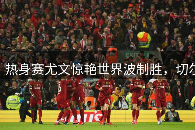热身赛尤文惊艳世界波制胜，切尔西新阵暴露攻坚难题