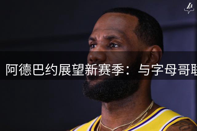 阿德巴约展望新赛季：与字母哥联手将创造非凡时刻