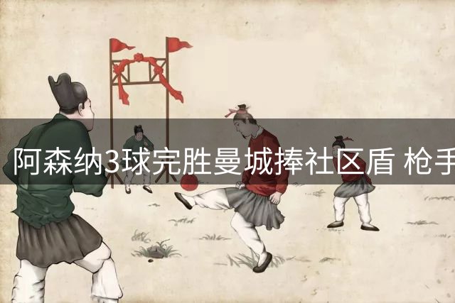 阿森纳3球完胜曼城捧社区盾 枪手展现争冠实力
