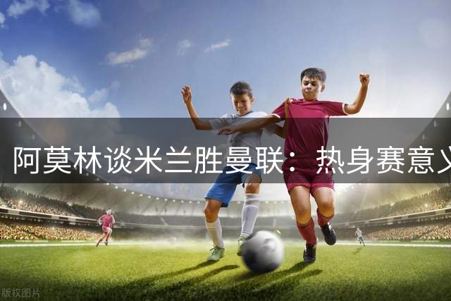 阿莫林谈米兰胜曼联：热身赛意义有限 专注意甲新赛季